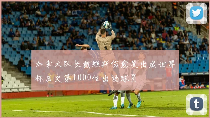 加拿大队长戴维斯伤愈复出成世界杯历史第1000位出场球员