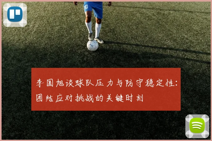 李国旭谈球队压力与防守稳定性：团结应对挑战的关键时刻