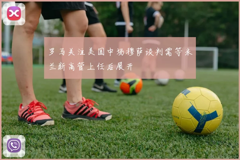 罗马关注美国中场穆萨谈判需等米兰新高管上任后展开