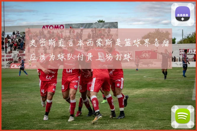 史密斯直言本西蒙斯是篮球界毒瘤应该为球队付费上场打球