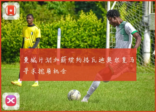 曼城计划加薪续约格瓦迪奥尔皇马寻求挖角机会