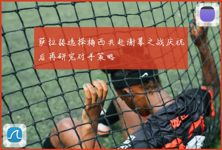 萨拉赫选择梅西共赴谢幕之战庆祝后再研究对手策略