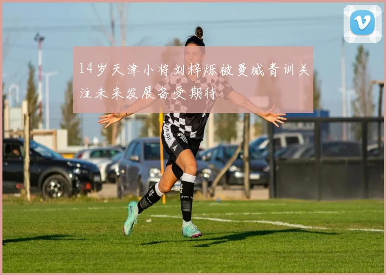 14岁天津小将刘梓烁被曼城青训关注未来发展备受期待