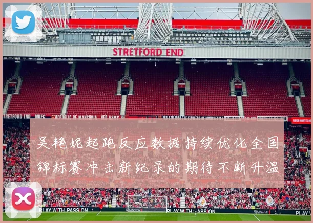 吴艳妮起跑反应数据持续优化全国锦标赛冲击新纪录的期待不断升温