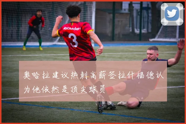 奥哈拉建议热刺高薪签拉什福德认为他依然是顶尖球员