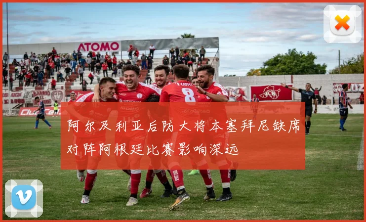 阿尔及利亚后防大将本塞拜尼缺席对阵阿根廷比赛影响深远