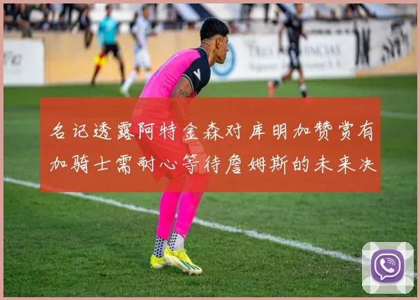 名记透露阿特金森对库明加赞赏有加骑士需耐心等待詹姆斯的未来决定